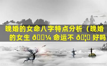 晚婚的女命八字特点分析（晚婚的女生 🌼 命运不 🦆 好吗）